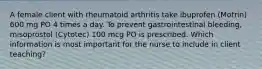 A female client with rheumatoid arthritis take ibuprofen (Motrin) 600 mg PO 4 times a day. To prevent gastrointestinal bleeding, misoprostol (Cytotec) 100 mcg PO is prescribed. Which information is most important for the nurse to include in client teaching?