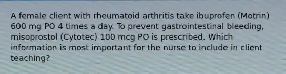 A female client with rheumatoid arthritis take ibuprofen (Motrin) 600 mg PO 4 times a day. To prevent gastrointestinal bleeding, misoprostol (Cytotec) 100 mcg PO is prescribed. Which information is most important for the nurse to include in client teaching?