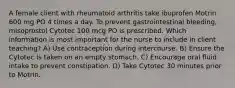 A female client with rheumatoid arthritis take ibuprofen Motrin 600 mg PO 4 times a day. To prevent gastrointestinal bleeding, misoprostol Cytotec 100 mcg PO is prescribed. Which information is most important for the nurse to include in client teaching? A) Use contraception during intercourse. B) Ensure the Cytotec is taken on an empty stomach. C) Encourage oral fluid intake to prevent constipation. D) Take Cytotec 30 minutes prior to Motrin.