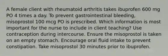 A female client with rheumatoid arthritis takes ibuprofen 600 mg PO 4 times a day. To prevent gastrointestinal bleeding, misoprostol 100 mcg PO is prescribed. Which information is most important for the nurse to include in client teaching? Use contraception during intercourse. Ensure the misoprostol is taken on an empty stomach. Encourage oral fluid intake to prevent constipation. Take misoprostol 30 minutes prior to ibuprofen.