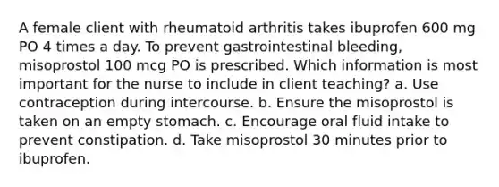 A female client with rheumatoid arthritis takes ibuprofen 600 mg PO 4 times a day. To prevent gastrointestinal bleeding, misoprostol 100 mcg PO is prescribed. Which information is most important for the nurse to include in client teaching? a. Use contraception during intercourse. b. Ensure the misoprostol is taken on an empty stomach. c. Encourage oral fluid intake to prevent constipation. d. Take misoprostol 30 minutes prior to ibuprofen.