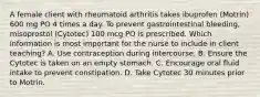 A female client with rheumatoid arthritis takes ibuprofen (Motrin) 600 mg PO 4 times a day. To prevent gastrointestinal bleeding, misoprostol (Cytotec) 100 mcg PO is prescribed. Which information is most important for the nurse to include in client teaching? A. Use contraception during intercourse. B. Ensure the Cytotec is taken on an empty stomach. C. Encourage oral fluid intake to prevent constipation. D. Take Cytotec 30 minutes prior to Motrin.