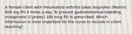 A female client with rheumatoid arthritis takes ibuprofen (Motrin) 600 mg PO 4 times a day. To prevent gastrointestinal bleeding, misoprostol (Cytotec) 100 mcg PO is prescribed. Which information is most important for the nurse to include in client teaching?