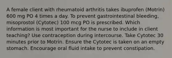 A female client with rheumatoid arthritis takes ibuprofen (Motrin) 600 mg PO 4 times a day. To prevent gastrointestinal bleeding, misoprostol (Cytotec) 100 mcg PO is prescribed. Which information is most important for the nurse to include in client teaching? Use contraception during intercourse. Take Cytotec 30 minutes prior to Motrin. Ensure the Cytotec is taken on an empty stomach. Encourage oral fluid intake to prevent constipation.