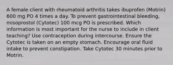 A female client with rheumatoid arthritis takes ibuprofen (Motrin) 600 mg PO 4 times a day. To prevent gastrointestinal bleeding, misoprostol (Cytotec) 100 mcg PO is prescribed. Which information is most important for the nurse to include in client teaching? Use contraception during intercourse. Ensure the Cytotec is taken on an empty stomach. Encourage oral fluid intake to prevent constipation. Take Cytotec 30 minutes prior to Motrin.