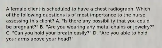 A female client is scheduled to have a chest radiograph. Which of the following questions is of most importance to the nurse assessing this client? A. "Is there any possibility that you could be pregnant?" B. "Are you wearing any metal chains or jewelry?" C. "Can you hold your breath easily?" D. "Are you able to hold your arms above your head?"