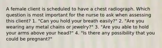 A female client is scheduled to have a chest radiograph. Which question is most important for the nurse to ask when assessing this client? 1. "Can you hold your breath easily?" 2. "Are you wearing any metal chains or jewelry?" 3. "Are you able to hold your arms above your head?" 4. "Is there any possibility that you could be pregnant?"