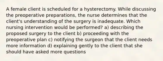 A female client is scheduled for a hysterectomy. While discussing the preoperative preparations, the nurse determines that the client's understanding of the surgery is inadequate. Which nursing intervention would be performed? a) describing the proposed surgery to the client b) proceeding with the preoperative plan c) notifying the surgeon that the client needs more information d) explaining gently to the client that she should have asked more questions