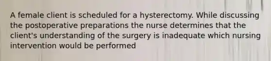 A female client is scheduled for a hysterectomy. While discussing the postoperative preparations the nurse determines that the client's understanding of the surgery is inadequate which nursing intervention would be performed