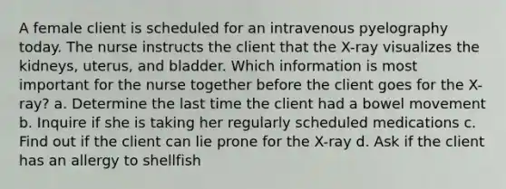 A female client is scheduled for an intravenous pyelography today. The nurse instructs the client that the X-ray visualizes the kidneys, uterus, and bladder. Which information is most important for the nurse together before the client goes for the X-ray? a. Determine the last time the client had a bowel movement b. Inquire if she is taking her regularly scheduled medications c. Find out if the client can lie prone for the X-ray d. Ask if the client has an allergy to shellfish