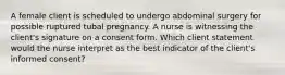 A female client is scheduled to undergo abdominal surgery for possible ruptured tubal pregnancy. A nurse is witnessing the client's signature on a consent form. Which client statement would the nurse interpret as the best indicator of the client's informed consent?