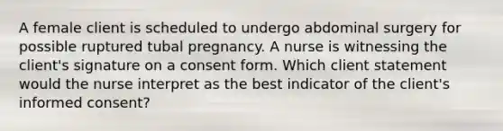 A female client is scheduled to undergo abdominal surgery for possible ruptured tubal pregnancy. A nurse is witnessing the client's signature on a consent form. Which client statement would the nurse interpret as the best indicator of the client's informed consent?