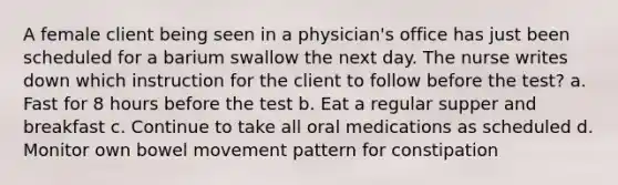 A female client being seen in a physician's office has just been scheduled for a barium swallow the next day. The nurse writes down which instruction for the client to follow before the test? a. Fast for 8 hours before the test b. Eat a regular supper and breakfast c. Continue to take all oral medications as scheduled d. Monitor own bowel movement pattern for constipation