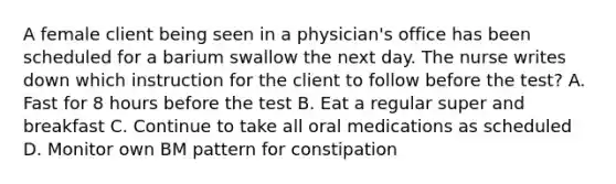 A female client being seen in a physician's office has been scheduled for a barium swallow the next day. The nurse writes down which instruction for the client to follow before the test? A. Fast for 8 hours before the test B. Eat a regular super and breakfast C. Continue to take all oral medications as scheduled D. Monitor own BM pattern for constipation