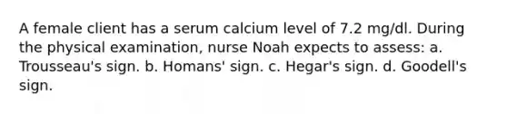 A female client has a serum calcium level of 7.2 mg/dl. During the physical examination, nurse Noah expects to assess: a. Trousseau's sign. b. Homans' sign. c. Hegar's sign. d. Goodell's sign.