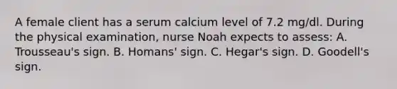 A female client has a serum calcium level of 7.2 mg/dl. During the physical examination, nurse Noah expects to assess: A. Trousseau's sign. B. Homans' sign. C. Hegar's sign. D. Goodell's sign.