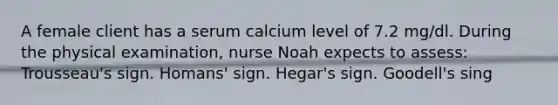 A female client has a serum calcium level of 7.2 mg/dl. During the physical examination, nurse Noah expects to assess: Trousseau's sign. Homans' sign. Hegar's sign. Goodell's sing