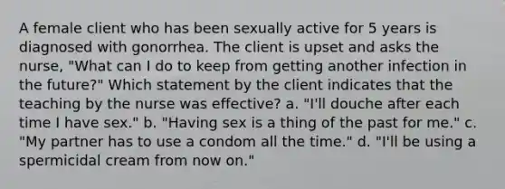 A female client who has been sexually active for 5 years is diagnosed with gonorrhea. The client is upset and asks the nurse, "What can I do to keep from getting another infection in the future?" Which statement by the client indicates that the teaching by the nurse was effective? a. "I'll douche after each time I have sex." b. "Having sex is a thing of the past for me." c. "My partner has to use a condom all the time." d. "I'll be using a spermicidal cream from now on."