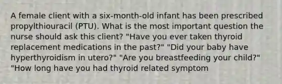 A female client with a six-month-old infant has been prescribed propylthiouracil (PTU). What is the most important question the nurse should ask this client? "Have you ever taken thyroid replacement medications in the past?" "Did your baby have hyperthyroidism in utero?" "Are you breastfeeding your child?" "How long have you had thyroid related symptom