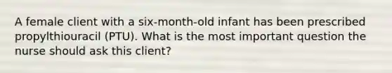 A female client with a six-month-old infant has been prescribed propylthiouracil (PTU). What is the most important question the nurse should ask this client?