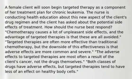 A female client will soon begin targeted therapy as a component of her treatment plan for chronic leukemia. The nurse is conducting health education about this new aspect of the client's drug regimen and the client has asked about the potential side effects of treatment. How should the nurse best respond? "Chemotherapy causes a lot of unpleasant side effects, and the advantage of targeted therapies is that these are all avoided." "Targeted therapies are often more effective than traditional chemotherapy, but the downside of this effectiveness is that adverse effects are more common and severe." "The adverse effects to targeted therapies are most often a result of the client's cancer, not the drugs themselves." "Both classes of drugs have adverse effects, but targeted therapies tend to have less of an effect on healthy body cells."