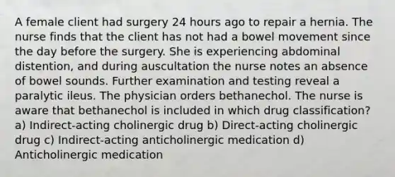 A female client had surgery 24 hours ago to repair a hernia. The nurse finds that the client has not had a bowel movement since the day before the surgery. She is experiencing abdominal distention, and during auscultation the nurse notes an absence of bowel sounds. Further examination and testing reveal a paralytic ileus. The physician orders bethanechol. The nurse is aware that bethanechol is included in which drug classification? a) Indirect-acting cholinergic drug b) Direct-acting cholinergic drug c) Indirect-acting anticholinergic medication d) Anticholinergic medication