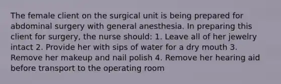 The female client on the surgical unit is being prepared for abdominal surgery with general anesthesia. In preparing this client for surgery, the nurse should: 1. Leave all of her jewelry intact 2. Provide her with sips of water for a dry mouth 3. Remove her makeup and nail polish 4. Remove her hearing aid before transport to the operating room