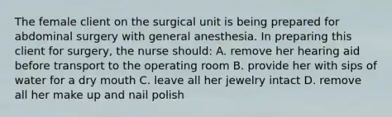 The female client on the surgical unit is being prepared for abdominal surgery with general anesthesia. In preparing this client for surgery, the nurse should: A. remove her hearing aid before transport to the operating room B. provide her with sips of water for a dry mouth C. leave all her jewelry intact D. remove all her make up and nail polish