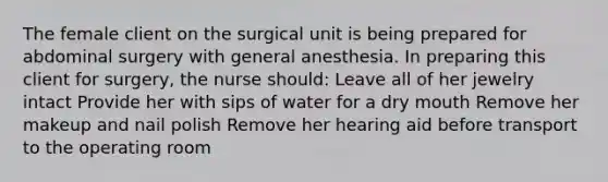 The female client on the surgical unit is being prepared for abdominal surgery with general anesthesia. In preparing this client for surgery, the nurse should: Leave all of her jewelry intact Provide her with sips of water for a dry mouth Remove her makeup and nail polish Remove her hearing aid before transport to the operating room