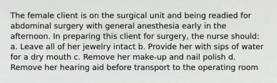 The female client is on the surgical unit and being readied for abdominal surgery with general anesthesia early in the afternoon. In preparing this client for surgery, the nurse should: a. Leave all of her jewelry intact b. Provide her with sips of water for a dry mouth c. Remove her make-up and nail polish d. Remove her hearing aid before transport to the operating room