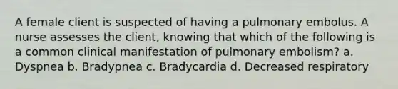 A female client is suspected of having a pulmonary embolus. A nurse assesses the client, knowing that which of the following is a common clinical manifestation of pulmonary embolism? a. Dyspnea b. Bradypnea c. Bradycardia d. Decreased respiratory