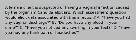 A female client is suspected of having a vaginal infection caused by the organism Candida albicans. Which assessment question would elicit data associated with this infection? A. "Have you had any vaginal discharge?" B. "Do you have any blood in your urine?" C. "Have you noticed any swelling in your feet?" D. "Have you had any flank pain or headaches?"