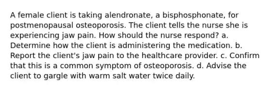 A female client is taking alendronate, a bisphosphonate, for postmenopausal osteoporosis. The client tells the nurse she is experiencing jaw pain. How should the nurse respond? a. Determine how the client is administering the medication. b. Report the client's jaw pain to the healthcare provider. c. Confirm that this is a common symptom of osteoporosis. d. Advise the client to gargle with warm salt water twice daily.