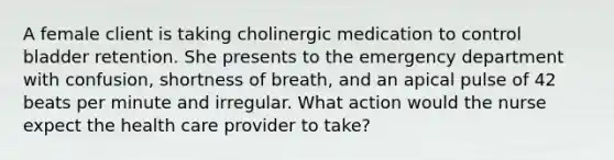 A female client is taking cholinergic medication to control bladder retention. She presents to the emergency department with confusion, shortness of breath, and an apical pulse of 42 beats per minute and irregular. What action would the nurse expect the health care provider to take?