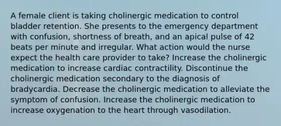 A female client is taking cholinergic medication to control bladder retention. She presents to the emergency department with confusion, shortness of breath, and an apical pulse of 42 beats per minute and irregular. What action would the nurse expect the health care provider to take? Increase the cholinergic medication to increase cardiac contractility. Discontinue the cholinergic medication secondary to the diagnosis of bradycardia. Decrease the cholinergic medication to alleviate the symptom of confusion. Increase the cholinergic medication to increase oxygenation to the heart through vasodilation.