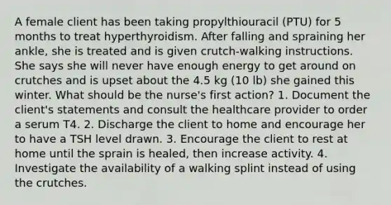 A female client has been taking propylthiouracil (PTU) for 5 months to treat hyperthyroidism. After falling and spraining her ankle, she is treated and is given crutch-walking instructions. She says she will never have enough energy to get around on crutches and is upset about the 4.5 kg (10 lb) she gained this winter. What should be the nurse's first action? 1. Document the client's statements and consult the healthcare provider to order a serum T4. 2. Discharge the client to home and encourage her to have a TSH level drawn. 3. Encourage the client to rest at home until the sprain is healed, then increase activity. 4. Investigate the availability of a walking splint instead of using the crutches.