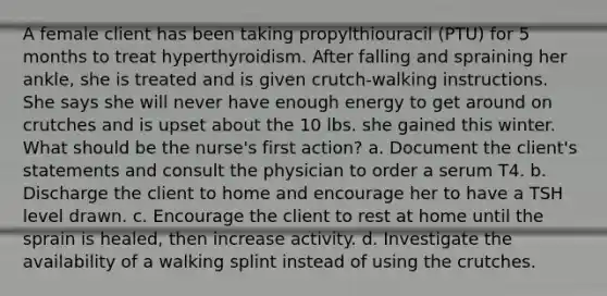 A female client has been taking propylthiouracil (PTU) for 5 months to treat hyperthyroidism. After falling and spraining her ankle, she is treated and is given crutch-walking instructions. She says she will never have enough energy to get around on crutches and is upset about the 10 lbs. she gained this winter. What should be the nurse's first action? a. Document the client's statements and consult the physician to order a serum T4. b. Discharge the client to home and encourage her to have a TSH level drawn. c. Encourage the client to rest at home until the sprain is healed, then increase activity. d. Investigate the availability of a walking splint instead of using the crutches.