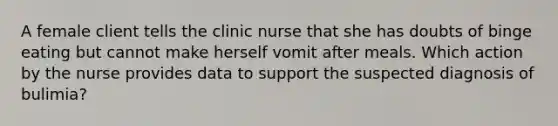 A female client tells the clinic nurse that she has doubts of binge eating but cannot make herself vomit after meals. Which action by the nurse provides data to support the suspected diagnosis of bulimia?