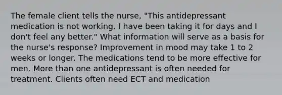 The female client tells the nurse, "This antidepressant medication is not working. I have been taking it for days and I don't feel any better." What information will serve as a basis for the nurse's response? Improvement in mood may take 1 to 2 weeks or longer. The medications tend to be more effective for men. More than one antidepressant is often needed for treatment. Clients often need ECT and medication