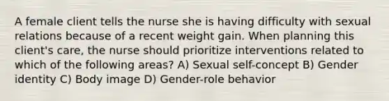 A female client tells the nurse she is having difficulty with sexual relations because of a recent weight gain. When planning this client's care, the nurse should prioritize interventions related to which of the following areas? A) Sexual self-concept B) Gender identity C) Body image D) Gender-role behavior