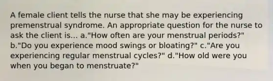 A female client tells the nurse that she may be experiencing premenstrual syndrome. An appropriate question for the nurse to ask the client is... a."How often are your menstrual periods?" b."Do you experience mood swings or bloating?" c."Are you experiencing regular menstrual cycles?" d."How old were you when you began to menstruate?"