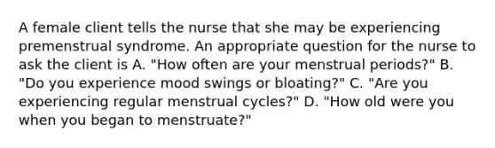 A female client tells the nurse that she may be experiencing premenstrual syndrome. An appropriate question for the nurse to ask the client is A. "How often are your menstrual periods?" B. "Do you experience mood swings or bloating?" C. "Are you experiencing regular menstrual cycles?" D. "How old were you when you began to menstruate?"