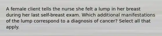 A female client tells the nurse she felt a lump in her breast during her last self-breast exam. Which additional manifestations of the lump correspond to a diagnosis of cancer? Select all that apply.