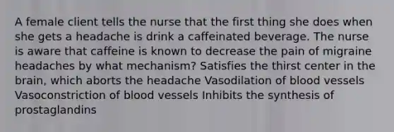 A female client tells the nurse that the first thing she does when she gets a headache is drink a caffeinated beverage. The nurse is aware that caffeine is known to decrease the pain of migraine headaches by what mechanism? Satisfies the thirst center in the brain, which aborts the headache Vasodilation of blood vessels Vasoconstriction of blood vessels Inhibits the synthesis of prostaglandins