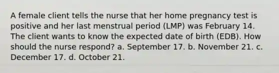 A female client tells the nurse that her home pregnancy test is positive and her last menstrual period (LMP) was February 14. The client wants to know the expected date of birth (EDB). How should the nurse respond? a. September 17. b. November 21. c. December 17. d. October 21.