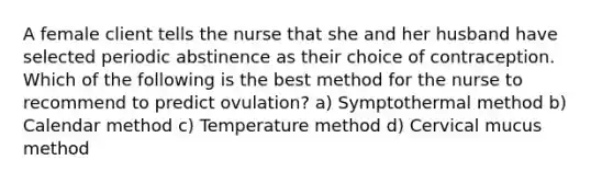 A female client tells the nurse that she and her husband have selected periodic abstinence as their choice of contraception. Which of the following is the best method for the nurse to recommend to predict ovulation? a) Symptothermal method b) Calendar method c) Temperature method d) Cervical mucus method