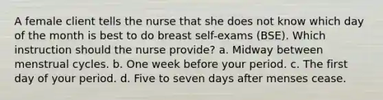 A female client tells the nurse that she does not know which day of the month is best to do breast self-exams (BSE). Which instruction should the nurse provide? a. Midway between menstrual cycles. b. One week before your period. c. The first day of your period. d. Five to seven days after menses cease.