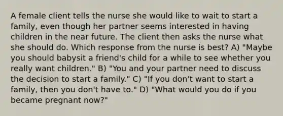 A female client tells the nurse she would like to wait to start a family, even though her partner seems interested in having children in the near future. The client then asks the nurse what she should do. Which response from the nurse is best? A) "Maybe you should babysit a friend's child for a while to see whether you really want children." B) "You and your partner need to discuss the decision to start a family." C) "If you don't want to start a family, then you don't have to." D) "What would you do if you became pregnant now?"