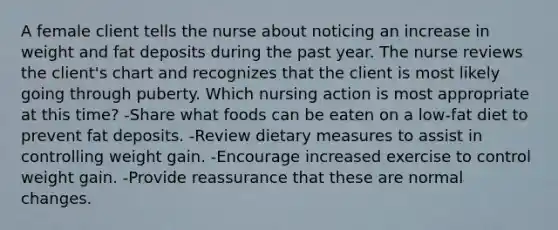 A female client tells the nurse about noticing an increase in weight and fat deposits during the past year. The nurse reviews the client's chart and recognizes that the client is most likely going through puberty. Which nursing action is most appropriate at this time? -Share what foods can be eaten on a low-fat diet to prevent fat deposits. -Review dietary measures to assist in controlling weight gain. -Encourage increased exercise to control weight gain. -Provide reassurance that these are normal changes.