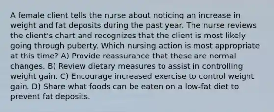 A female client tells the nurse about noticing an increase in weight and fat deposits during the past year. The nurse reviews the client's chart and recognizes that the client is most likely going through puberty. Which nursing action is most appropriate at this time? A) Provide reassurance that these are normal changes. B) Review dietary measures to assist in controlling weight gain. C) Encourage increased exercise to control weight gain. D) Share what foods can be eaten on a low-fat diet to prevent fat deposits.